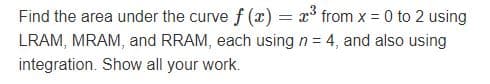 Find the area under the curve f (x) = x° from x = 0 to 2 using
LRAM, MRAM, and RRAM, each using n = 4, and also using
integration. Show all your work.
