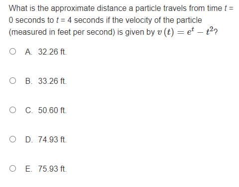 What is the approximate distance a particle travels from time t =
O seconds to t = 4 seconds if the velocity of the particle
(measured in feet per second) is given by v (t) = et – t2?
O A. 32.26 ft.
O B. 33.26 ft.
O C. 50.60 ft.
O D. 74.93 ft.
O E. 75.93 ft.
