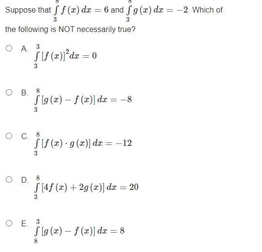 Suppose that S f (x) dr = 6 and fg (x) dx = -2. Which of
3
the following is NOT necessarily true?
O A. 3
O B.
S [g (x) – f (x)] dæ = -8
8
%3D
3.
8
S[f (x) · g (x)] dæ = -12
3.
O D. 8
S [4f (x) + 2g (x)] dx = 20
3
O E. 3
S [9 (x) – f (x)] dæ = 8
8
