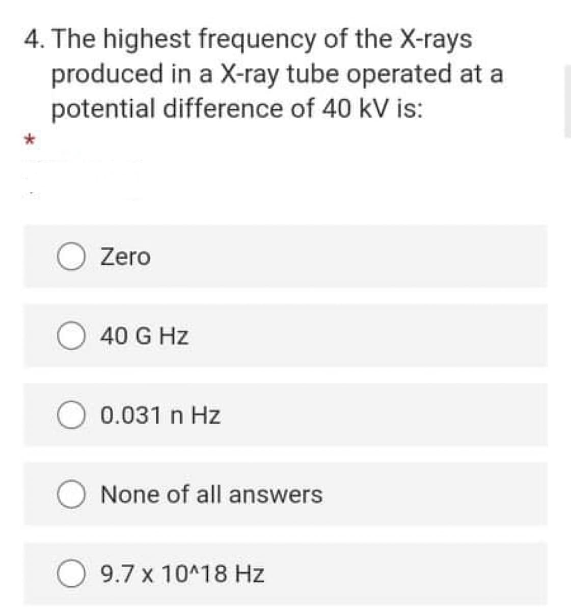 4. The highest frequency of the X-rays
produced in a X-ray tube operated at a
potential difference of 40 kV is:
Zero
40 G Hz
0.031 n Hz
None of all answers
9.7 x 10^18 Hz
