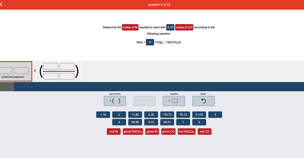 Question 4 of 22
Determine the moles of Ni needed to react with 4.72 moles of CO according to the
following reaction:
li(s) +
4
Co(g) → Ni(CO
X
STARTING AMOUNT
ADD FACTOR
ANSWER
RESET
*( )
1.18
2
11.80
2.36
170.73
76.14
0.118
4
58.69
4.72
28.01
1
5
mol Ni
g/mol Ni(CO), g/mol Ni
g/mol CO
mol Ni(CO)4
mol CO
