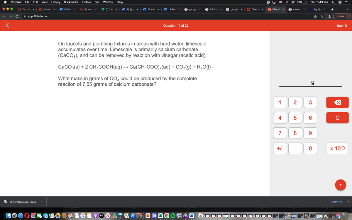 Chrome
File
Edit
View
History Bookmarks
Profiles
Tab
Window Help
98% [4)
Sun 5:43 PM
Dashbo X
Microsc X
CHM 10Χ
Downlo X
3) Calci X
2) Synt X
20 Aerc X
19 Refri X
24.5 ml X
google X
Chem1 X
101 Chem1 X
moles c X
My Que X
+
W
george X
app.101edu.coо
Update :
Question 10 of 22
Submit
On faucets and plumbing fixtures in areas with hard water, limescale
accumulates over time. Limescale is primarily calcium carbonate
(CaCO3), and can be removed by reaction with vinegar (acetic acid):
CaCO3(s) + 2 CH;COOH(aq) → Ca(CH;COO)2(aq) + CO2(g) + H2O(1)
What mass in grams of CO2 could be produced by the complete
reaction of 7.55 grams of calcium carbonate?
3
4
6
C
7
8
9.
+/-
х 100
+
2) Synthesis of....docx
Show All
13,088
MAR
20
étv
P
w
LO
