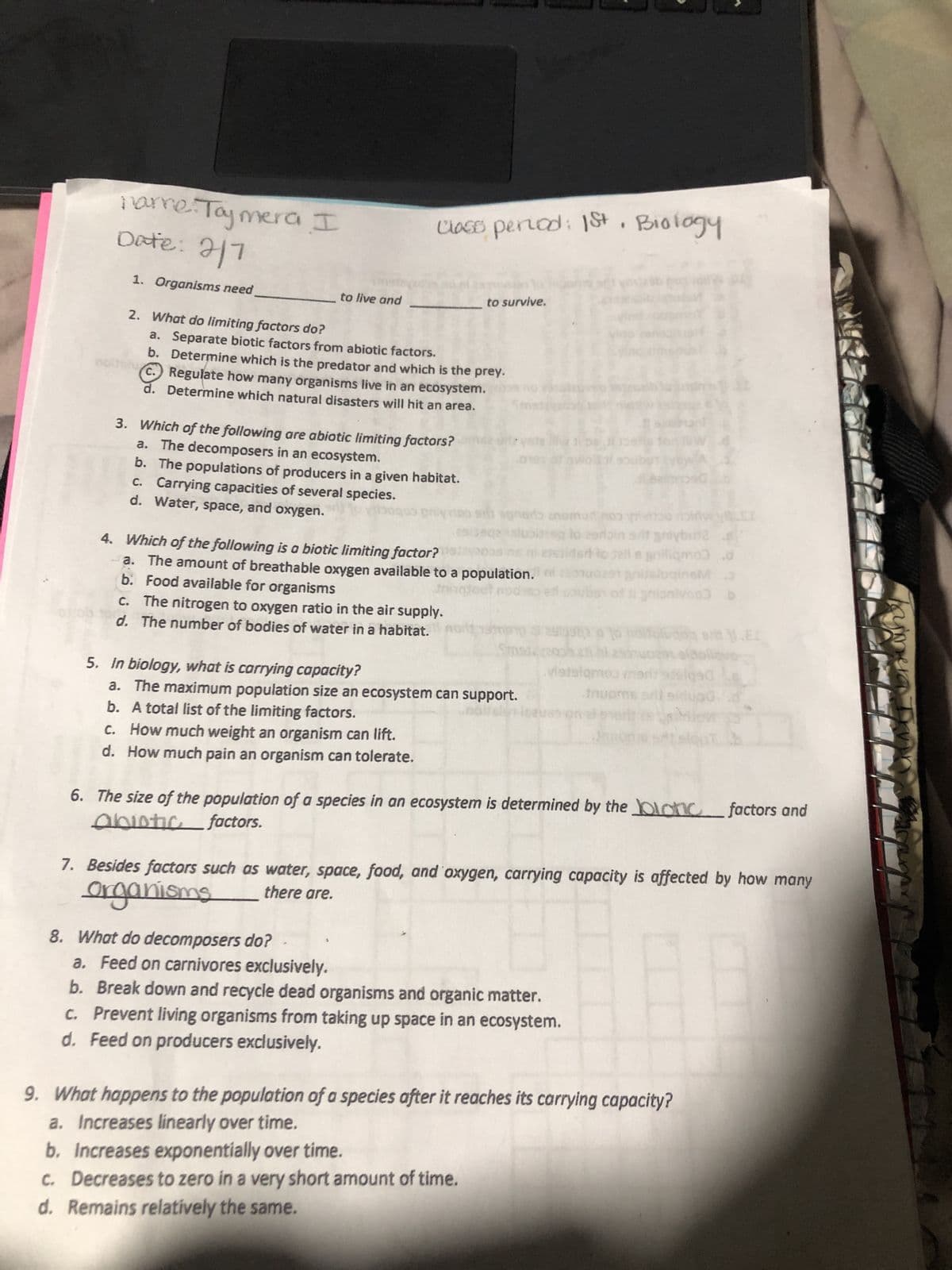 narre. Tajmera I
Date: 2/1
1. Organisms need
to live and
class period: 1st. Biology
M
2. What do limiting factors do?
a. Separate biotic factors from abiotic factors.
b. Determine which is the predator and which is the prey.
c.) Regulate how many organisms live in an ecosystem.
d. Determine which natural disasters will hit an area.
3. Which of the following are abiotic limiting factors?
a. The decomposers in an ecosystem.
b. The populations of producers in a given habitat.
c. Carrying capacities of several species.
d. Water, space, and oxygen. to boge
c.
d.
to survive.
The nitrogen to oxygen ratio in the air supply.
The number of bodies of water in a habitat.
veda lliw i be
019s of awod
vietin
ding to zerbin s/it griybin2 .
4. Which of the following is a biotic limiting factor?
2008 ms etssided to sell a gniliqmo) .d
a. The amount of breathable oxygen available to a population.indonuoast gitsluginsM
b. Food available for organisms
tringtout nodsto e souber of 11 grionivo) b
sonoro anomur nos
Sms
5. In biology, what is carrying capacity?
a.
The maximum population size an ecosystem can support.
b.
A total list of the limiting factors.
c. How much weight an organism can lift.
d. How much pain an organism can tolerate.
viatalqmoo
6. The size of the population of a species in an ecosystem is determined by the lonic factors and
abiotic factors.
1.EI
7. Besides factors such as water, space, food, and oxygen, carrying capacity is affected by how many
organisms
there are.
8. What do decomposers do?
a. Feed on carnivores exclusively.
b. Break down and recycle dead organisms and organic matter.
c. Prevent living organisms from taking up space in an ecosystem.
d. Feed on producers exclusively.
9. What happens to the population of a species after it reaches its carrying capacity?
a. Increases linearly over time.
b. Increases exponentially over time.
c. Decreases to zero in a very short amount of time.
d. Remains relatively the same.