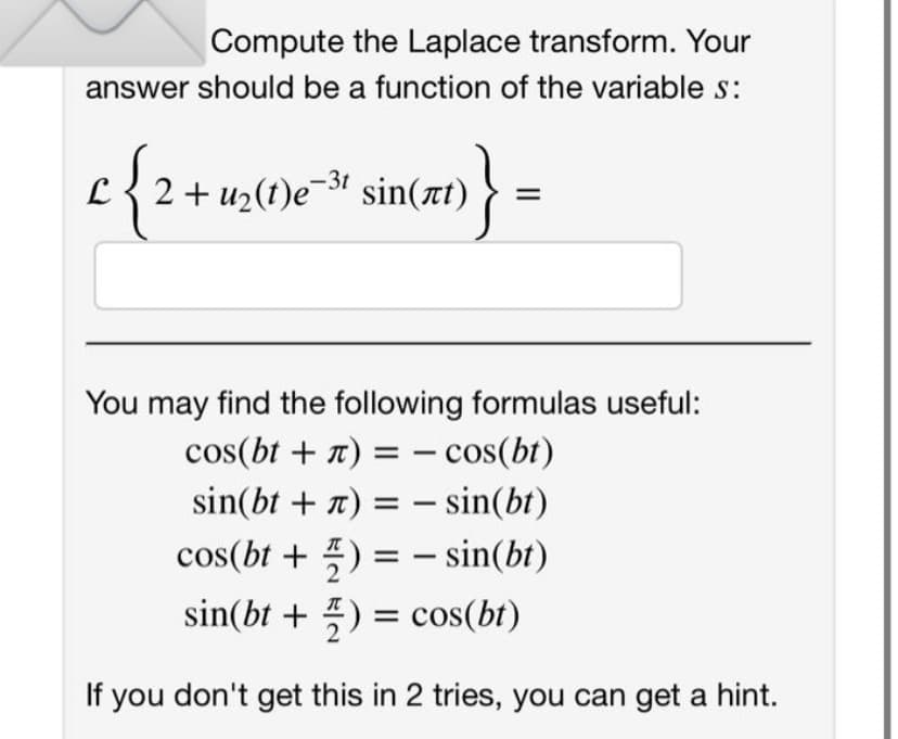 Compute the Laplace transform. Your
answer should be a function of the variable s:
e²³ sin(xt)} =
C 2 + u₂(t)e-³¹ sin(at)
You may find the following formulas useful:
cos(bt + л) = cos(bt)
sin(bt +) =
sin(bt)
cos(bt+) =
sin(bt)
sin(bt + 2) = cos(bt)
If you don't get this in 2 tries, you can get a hint.
-