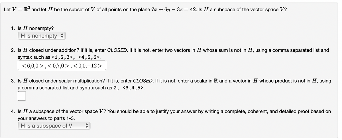 Let V = R³ and let H be the subset of V of all points on the plane 7x + 6y − 3z = 42. Is H a subspace of the vector space V?
1. Is H nonempty?
H is nonempty
2. Is H closed under addition? If it is, enter CLOSED. If it is not, enter two vectors in H whose sum is not in H, using a comma separated list and
syntax such as <1,2,3>, <4,5,6>.
<6,0,0>, <0,7,0>,<0,0,–12 >
3. Is H closed under scalar multiplication? If it is, enter CLOSED. If it is not, enter a scalar in R and a vector in H whose product is not in H, using
a comma separated list and syntax such as 2, <3,4,5>.
4. Is H a subspace of the vector space V? You should be able to justify your answer by writing a complete, coherent, and detailed proof based on
your answers to parts 1-3.
H is a subspace of V
♦