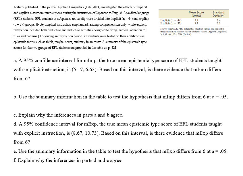 A study published in the journal Applied Linguistics (Feb. 2014) investigated the effects of implicit
and explicit classroom interventions during the instruction of Japanese to English As-a-first-language
(EFL) students. EFL students at a Japanese university were divided into implicit (n=44) and explicit
(n=37) groups. [Note: Implicit instruction emphasized reading comprehension only, while explicit
instruction included both deductive and inductive activities designed to bring learners' attention to
rules and patterns.] Following an instruction period, all students were tested on their ability to use
epistemic terms such as think, maybe, seem, and may in an essay. A summary of the epistemic type
scores for the two groups of EFL students are provided in the table on p. 421.
Implicit (n=44)
Explicit (n=37)
Mean Score
(points)
5.9
9.7
Standard
Deviation
2.4
3.1
Source: Fordyce, K. "The differential effects of explicit and implicit in-
struction on EFL learners' use of epistemic stance." Applied Linguistics,
Vol. 35, No. 1, Feb. 2014 (Table 6).
a. A 95% confidence interval for mlmp, the true mean epistemic type score of EFL students taught
with implicit instruction, is (5.17, 6.63). Based on this interval, is there evidence that mimp differs
from 6?
b. Use the summary information in the table to test the hypothesis that mImp differs from 6 at a = .05.
c.
Explain why the inferences in parts a and b agree.
d. A 95% confidence interval for mExp, the true mean epistemic type score of EFL students taught
with explicit instruction, is (8.67, 10.73). Based on this interval, is there evidence that mExp differs
from 6?
e. Use the summary information in the table to test the hypothesis that mExp differs from 6 at a = .05.
f. Explain why the inferences in parts d and e agree