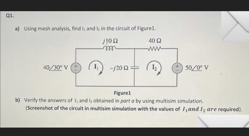 Q1.
a) Using mesh analysis, find 1₁ and 12 in the circuit of Figure1.
j10Ω
40/30° V (+
-j20 2=
40 92
1₂
50/0°V
Figure1
b) Verify the answers of 1₁ and 1₂ obtained in part a by using multisim simulation.
(Screenshot of the circuit in multisim simulation with the values of 1₁ and 12 are required).