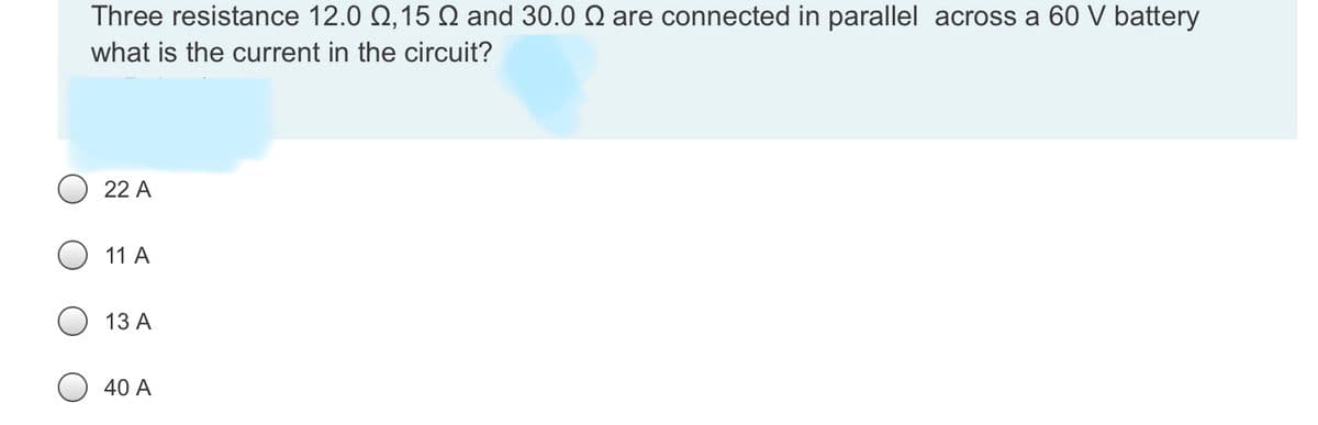 Three resistance 12.0 Q,15 Q and 30.0 Q are connected in parallel across a 60 V battery
what is the current in the circuit?
22 A
11 A
13 A
40 A
