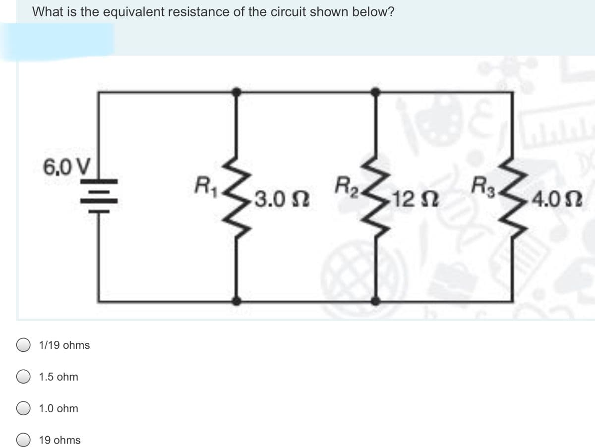 What is the equivalent resistance of the circuit shown below?
6.0 V
R2.
3.0 n
R3.
12 n
4.0 N
O 1/19 ohms
1.5 ohm
1.0 ohm
19 ohms
R,
