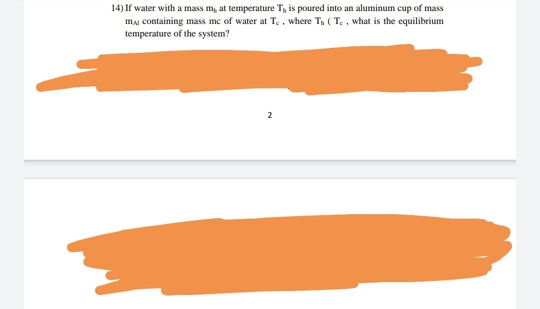 14) If water with a mass m, at temperature T, is poured into an aluminum cup of mass
mẠi containing mass mc of water at Te, where Th ( Te, what is the equilibrium
temperature of the system?
2
