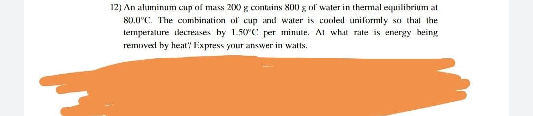 12) An aluminum cup of mass 200 g contains 800 g of water in thermal equilibrium at
80.0°C. The combination of cup and water is cooled uniformly so that the
temperature decreases by 1.50°C per minute. At what rate is energy being
removed by heat? Express your answer in watts.
