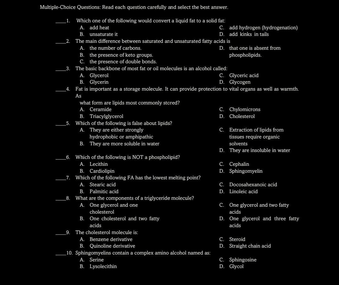 Multiple-Choice Questions: Read each question carefully and select the best answer.
_1.
Which one of the following would convert a liquid fat to a solid fat:
C. add hydrogen (hydrogenation)
D.
A. add heat
В.
unsaturate it
add kinks in tails
_2. The main difference between saturated and unsaturated fatty acids is
A. the number of carbons.
the presence of keto groups.
C. the presence of double bonds.
D. that one is absent from
В.
phospholipids.
3. The basic backbone of most fat or oil molecules is an alcohol called:
A. Glycerol
Glycerin
C. Glyceric acid
D. Glycogen
В.
4.
Fat is important as a storage molecule. It can provide protection to vital organs as well as warmth.
As
what form are lipids most commonly stored?
А.
Ceramide
C. Chylomicrons
В.
Triacylglycerol
D.
Cholesterol
Which of the following is false about lipids?
A. They are either strongly
hydrophobic or amphipathic
B. They are more soluble in water
_5.
Extraction of lipids from
tissues require organic
С.
solvents
D. They are insoluble in water
_6. Which of the following is NOT a phospholipid?
А.
Lecithin
с. Сеphalin
B. Cardiolipin
Which of the following FA has the lowest melting point?
D. Sphingomyelin
_7.
A. Stearic acid
C. Docosahexanoic acid
В.
Palmitic acid
D. Linoleic acid
What are the components of a triglyceride molecule?
A. One glycerol and one
8.
C. One glycerol and two fatty
cholesterol
acids
В.
One cholesterol and two fatty
D.
One glycerol and three fatty
acids
acids
9. The cholesterol molecule is:
А.
Benzene derivative
C. Steroid
В.
10. Sphingomyelins contain a complex amino alcohol named as:
A. Serine
B. Lysolecithin
Quinoline derivative
D. Straight chain acid
C. Sphingosine
D. Glycol
