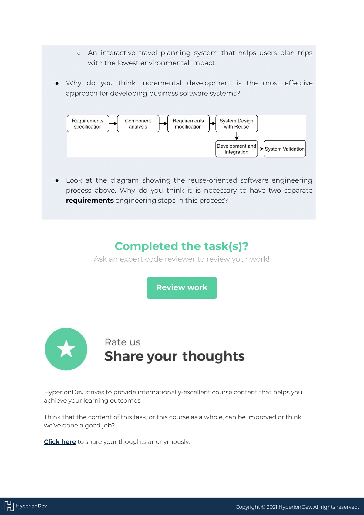 ●
HHyperion Dev
O
• Why do you think incremental development is the most effective
approach for developing business software systems?
An interactive travel planning system that helps users plan trips
with the lowest environmental impact
Requirements
specification
★
Component
analysis
Requirements
modification
System Design
with Reuse
Development and
Integration
Look at the diagram showing the reuse-oriented software engineering
process above. Why do you think it is necessary to have two separate
requirements engineering steps in this process?
Review work
System Validation
Completed the task(s)?
Ask an expert code reviewer to review your work!
Rate us
Share your thoughts
Hyperion Dev strives to provide internationally-excellent course content that helps you
achieve your learning outcomes.
Think that the content of this task, or this course as a whole, can be improved or think
we've done a good job?
Click here to share your thoughts anonymously.
Copyright © 2021 Hyperion Dev. All rights reserved.