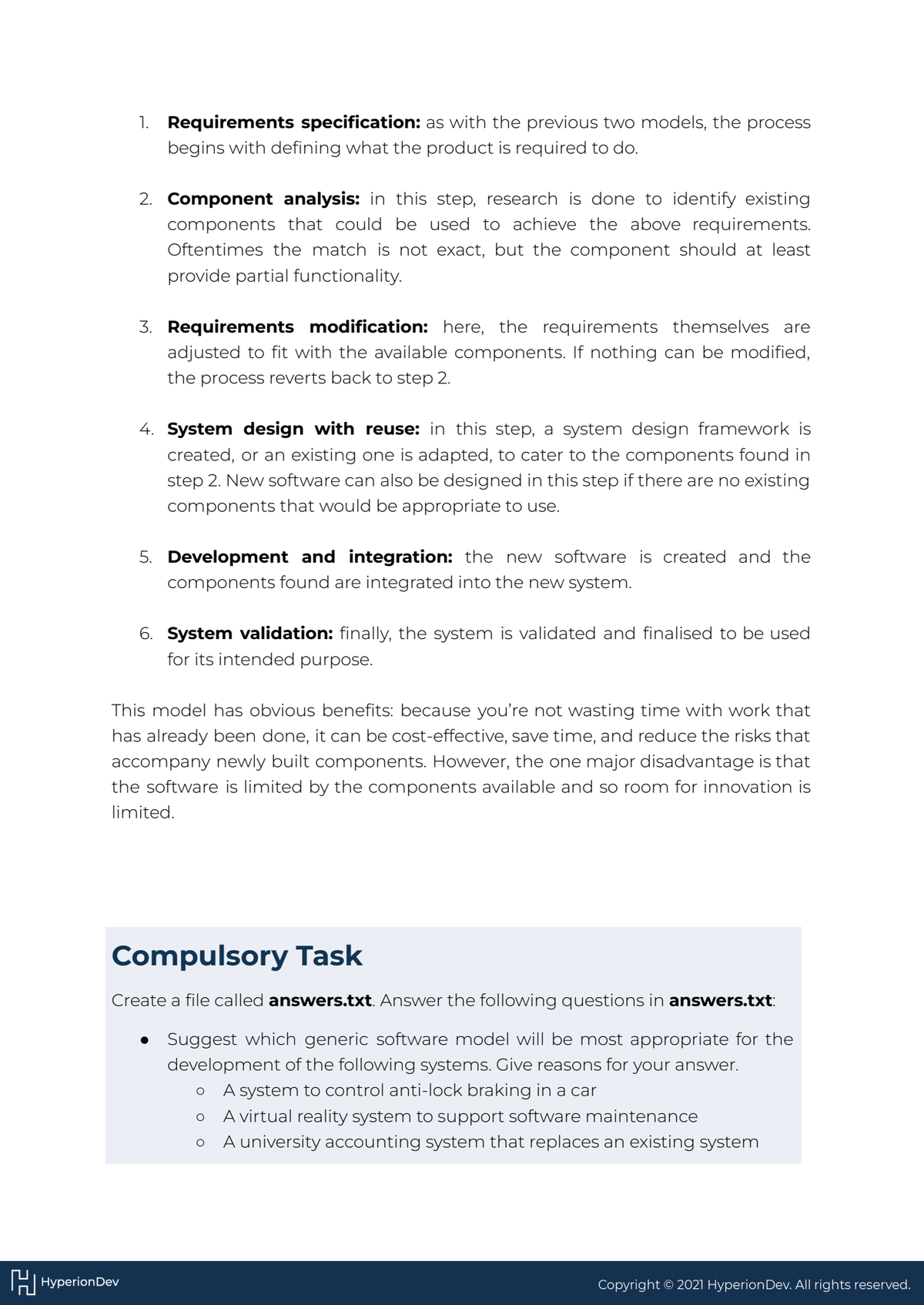 1. Requirements specification: as with the previous two models, the process
begins with defining what the product is required to do.
2. Component analysis: in this step, research is done to identify existing
components that could be used to achieve the above requirements.
Oftentimes the match is not exact, but the component should at least
provide partial functionality.
HHyperion Dev
3. Requirements modification: here, the requirements themselves are
adjusted to fit with the available components. If nothing can be modified,
the process reverts back to step 2.
4. System design with reuse: in this step, a system design framework is
created, or an existing one is adapted, to cater to the components found in
step 2. New software can also be designed in this step if there are no existing
components that would be appropriate to use.
5. Development and integration: the new software is created and the
components found are integrated into the new system.
6. System validation: finally, the system is validated and finalised to be used
for its intended purpose.
This model has obvious benefits: because you're not wasting time with work that
has already been done, it can be cost-effective, save time, and reduce the risks that
accompany newly built components. However, the one major disadvantage is that
the software is limited by the components available and so room for innovation is
limited.
Compulsory Task
Create a file called answers.txt. Answer the following questions in answers.txt:
• Suggest which generic software model will be most appropriate for the
development of the following systems. Give reasons for your answer.
O A system to control anti-lock braking in a car
O A virtual reality system to support software maintenance
O A university accounting system that replaces an existing system
Copyright © 2021 Hyperion Dev. All rights reserved.