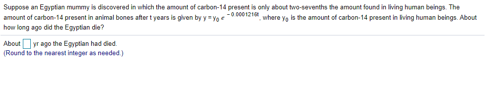 Suppose an Egyptian mummy is discovered in which the amount of carbon-14 present is only about two-sevenths the amount found in living human beings. The
- 0.0001216t
amount of carbon-14 present in animal bones after t years is given by y = yo e
where yo is the amount of carbon-14 present in living human beings. About
how long ago did the Egyptian die?
yr ago the Egyptian had died.
(Round to the nearest integer as needed.)
About
