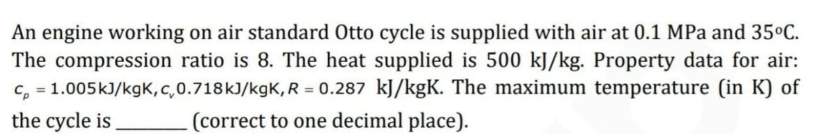 An engine working on air standard Otto cycle is supplied with air at 0.1 MPa and 35°C.
The compression ratio is 8. The heat supplied is 500 kJ/kg. Property data for air:
c, = 1.005kJ/kgK,c,0.718k)/kgK, R = 0.287 kJ/kgK. The maximum temperature (in K) of
the cycle is
%3D
(correct to one decimal place).
