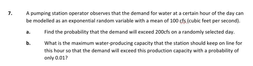 7.
A pumping station operator observes that the demand for water at a certain hour of the day can
be modelled as an exponential random variable with a mean of 100 çfs (cubic feet per second).
а.
Find the probability that the demand will exceed 200cfs on a randomly selected day.
b.
What is the maximum water-producing capacity that the station should keep on line for
this hour so that the demand will exceed this production capacity with a probability of
only 0.01?
