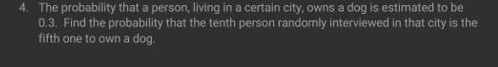 4. The probability that a person, living in a certain city, owns a dog is estimated to be
0.3. Find the probability that the tenth person randomly interviewed in that city is the
fifth one to own a dog.
