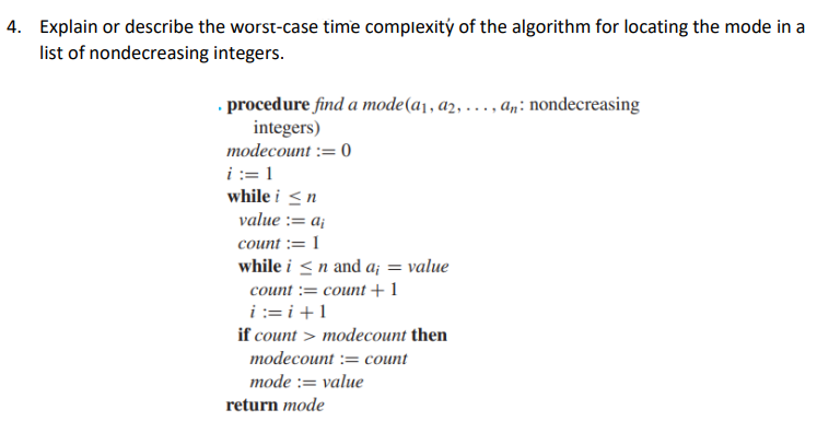 4. Explain or describe the worst-case time complexity of the algorithm for locating the mode in a
list of nondecreasing
integers.
procedure find a mode (a₁, a2, ..., an: nondecreasing
integers)
modecount := 0
i:=1
while i ≤n
value := a₁
count : 1
while i ≤ n and a; = value
count = count + 1
i=i+1
if count > modecount then
modecount := count
mode := value
return mode