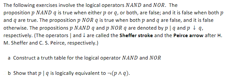 The following exercises involve the logical operators NAND and NOR. The
proposition p NAND q is true when either p or q, or both, are false; and it is false when both p
and q are true. The proposition p NOR q is true when both p and q are false, and it is false
otherwise. The propositions p NAND q and p NOR q are denoted by p | q and p ↓ q,
respectively. (The operators and are called the Sheffer stroke and the Peirce arrow after H.
M. Sheffer and C. S. Peirce, respectively.)
a Construct a truth table for the logical operator NAND and NOR
b Show that p | q is logically equivalent to ¬(p ^ q).