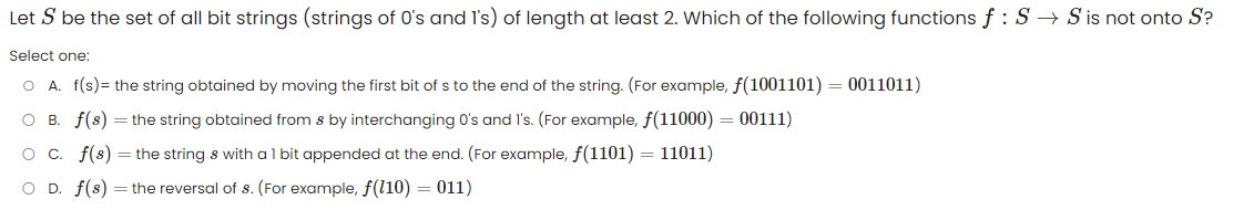 Let S be the set of all bit strings (strings of 0's and I's)
Select one:
O A. f(s) = the string obtained by moving the first bit of s to the end of the string. (For example, f(1001101) = 0011011)
O B. f(s) = the string obtained from s by interchanging 0's and I's. (For example, f(11000) = 00111)
O c. f(s) the string & with a 1 bit appended at the end. (For example, f(1101) = 11011)
O D. f(s) the reversal of s. (For example, f(110) = 011)
length at least 2. Which of the following functions f : S → S is not onto S?