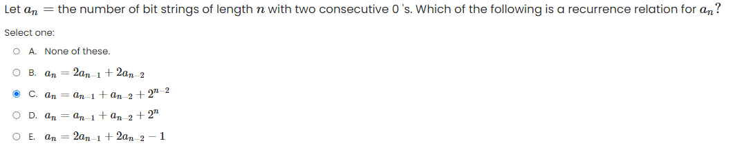 Let an = the number of bit strings of length n with two consecutive 0's. Which of the following is a recurrence relation for an?
Select one:
O A. None of these.
O B. an 2an 1+ 2an_2
Ⓒ C. an = an-1 + an 2+2 2
O D. an
an 1+ an 2 + 2n
O E. an
2an 1+ 2an 2 - 1