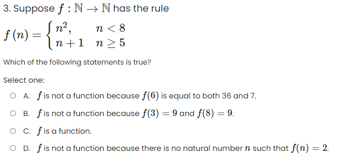 3. Suppose f: N→ N has the rule
[n²,
f(n) =
n<8
n+ 1 n ≥ 5
Which of the following statements is true?
Select one:
O A. f is not a function because f(6) is equal to both 36 and 7.
O B. f is not a function because f(3) = 9 and f(8) = 9.
O C. f is a function.
O D. f is not a function because there is no natural number n such that f(n) = 2.