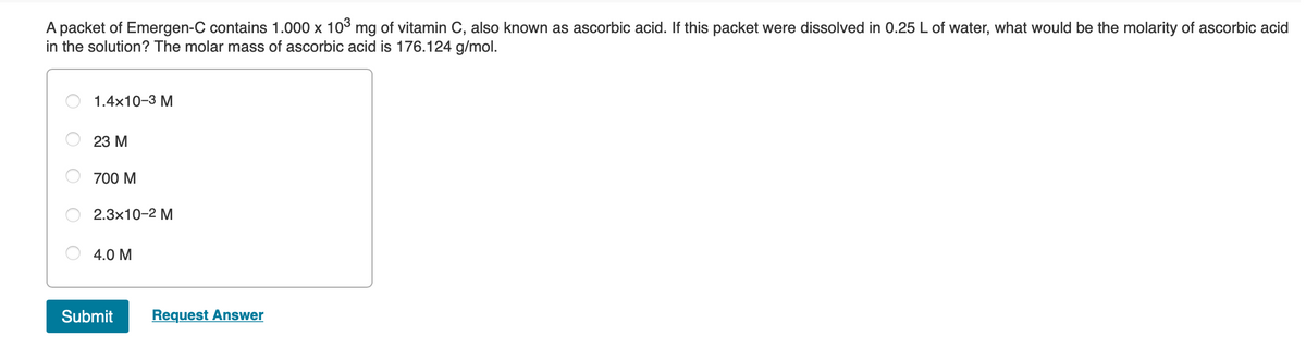 A packet of Emergen-C contains 1.000 x 103 mg of vitamin C, also known as ascorbic acid. If this packet were dissolved in 0.25 L of water, what would be the molarity of ascorbic acid
in the solution? The molar mass of ascorbic acid is 176.124 g/mol.
1.4x10-3 M
23 М
700 M
2.3x10-2 M
4.0 M
Submit
Request Answer
