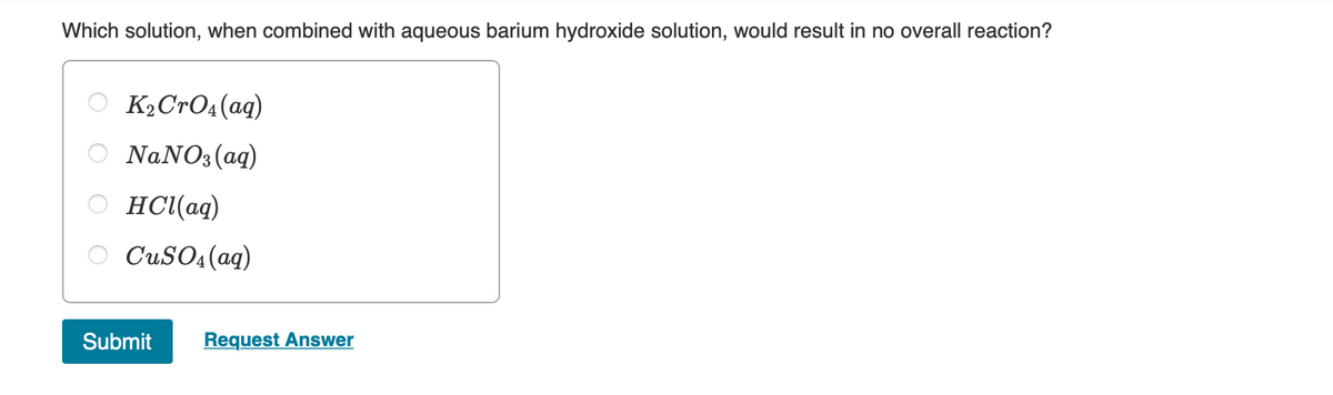 Which solution, when combined with aqueous barium hydroxide solution, would result in no overall reaction?
K2CTO4(aq)
NaNO3(aq)
HCl(aq)
O CuSO4(aq)
Submit
Request Answer
