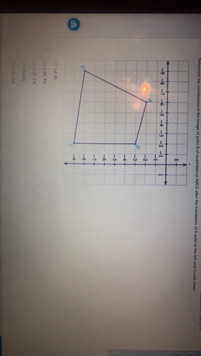 [A
Determine the coordinates of the image of point B of quadrilateral ABCD after the translation of 5 units to the left and 3 units down.
-9-8-7-6-5-4-3-2-1
O (-4,-5)
O (-14.-11)
O (-12,-13)
O (11,14)
(-11.-14)
-2-
1
DLL FOR 13, 3