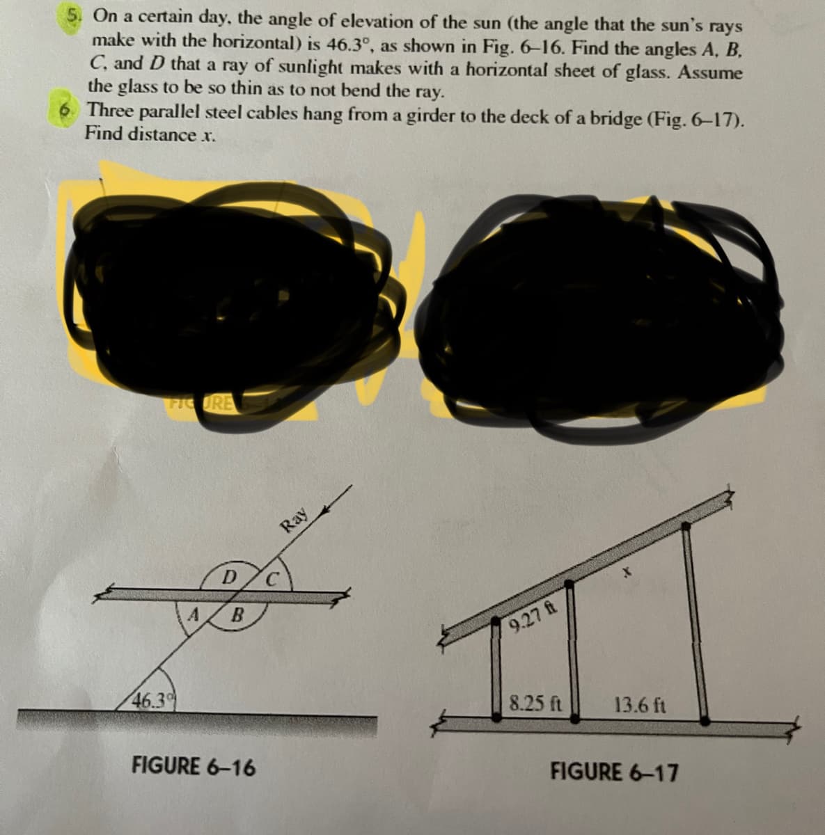 On a certain day, the angle of elevation of the sun (the angle that the sun's rays
make with the horizontal) is 46.3°, as shown in Fig. 6-16. Find the angles A, B,
C, and D that a ray of sunlight makes with a horizontal sheet of glass. Assume
the glass to be so thin as to not bend the ray.
Three parallel steel cables hang from a girder to the deck of a bridge (Fig. 6-17).
Find distance x.
FIGURE
Ray
9.27 ft
46.3
8.25 ft
13.6 ft
FIGURE 6-16
FIGURE 6-17
