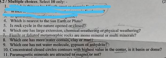 2.2/Multiple choices. Select 10 only: -
1.
1. In thinnanland Path actor anal
r
2. WILIGH
J.
a quest
hàng và tự tin là hai h
4. Which is nearest to the sun Earth or Pluto?
5. Is rock cycle in the nature opened or closed?
6. Which one has large extension, chemical weathering or physical weathering?
7. Fissile or foliated metamorphic rocks are mono mineral or multi minerals?
8. Which one has more water contain, clay or mari?
9. Which one has not water molecule, gypsum or anhydrite?
10. Concentrated closed circles contours with highest value in the center, is it basin or dome?
11. Paramagnetic minerals are attracted to magnet or not?
(2