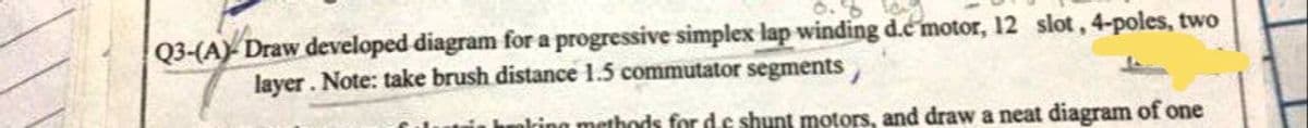 Q3-(A) Draw developed diagram for a progressive simplex lap winding d.c motor, 12 slot, 4-poles, two
layer. Note: take brush distance 1.5 commutator segments,
king methods for de shunt motors, and draw a neat diagram of one