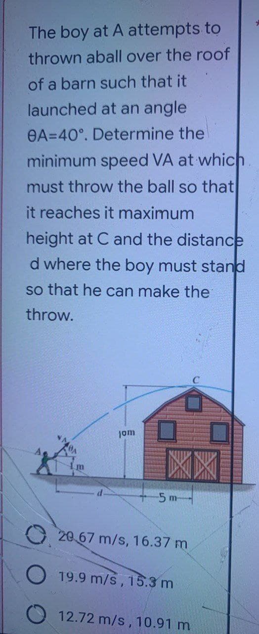 The boy at A attempts to
thrown aball over the roof
of a barn such that it
launched at an angle
8A=40°. Determine the
minimum speed VA at which.
must throw the ball so that
it reaches it maximum
height at C and the distance
d where the boy must stand
so that he can make the
throw.
jom
XX
+5m
20.67 m/s, 16.37 m
19.9 m/s, 15.3 m
12.72 m/s, 10.91 m