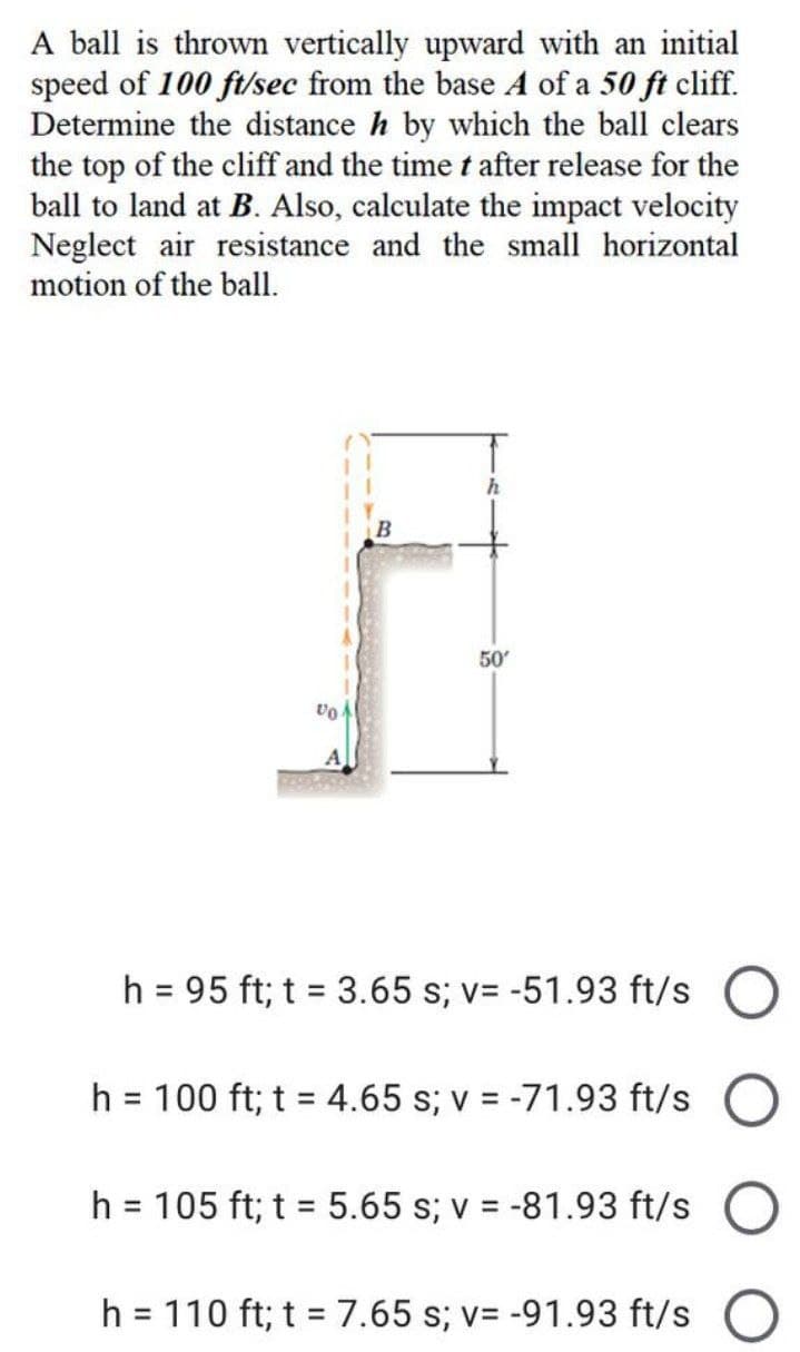 A ball is thrown vertically upward with an initial
speed of 100 ft/sec from the base A of a 50 ft cliff.
Determine the distance h by which the ball clears
the top of the cliff and the time t after release for the
ball to land at B. Also, calculate the impact velocity
Neglect air resistance and the small horizontal
motion of the ball.
h
B
50'
Vo
h = 95 ft; t = 3.65 s; v= -51.93 ft/s
h = 100 ft; t = 4.65 s; v = -71.93 ft/s
h = 105 ft; t = 5.65 s; v = -81.93 ft/s
h = 110 ft; t = 7.65 s; v= -91.93 ft/s O