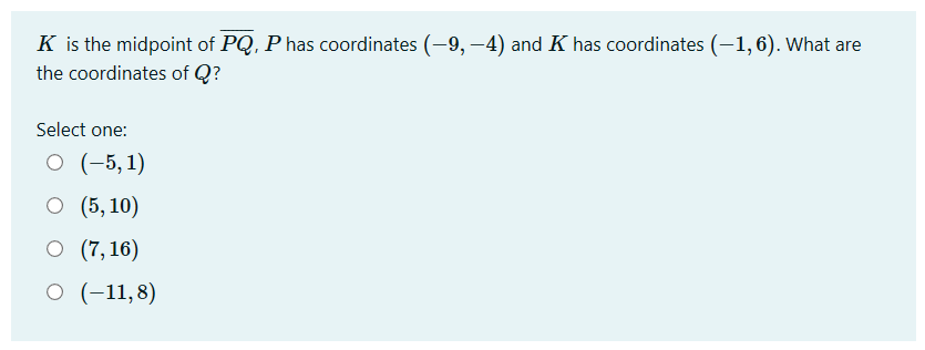 K is the midpoint of PQ, P has coordinates (-9, –4) and K has coordinates (-1, 6). What are
the coordinates of Q?
Select one:
O (-5, 1)
О (5, 10)
O (7,16)
O (-11,8)
