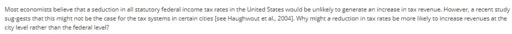 Most economists believe that a seduction in all statutory federal income tax rates in the United States would be unlikely to generate an increase in tax revenue. However, a recent study
sug-gests that this might not be the case for the tax systems in certain cities [see Haughwout et al., 2004]. Why might a reduction in tax rates be more likely to increase revenues at the
city level rather than the federal level?
