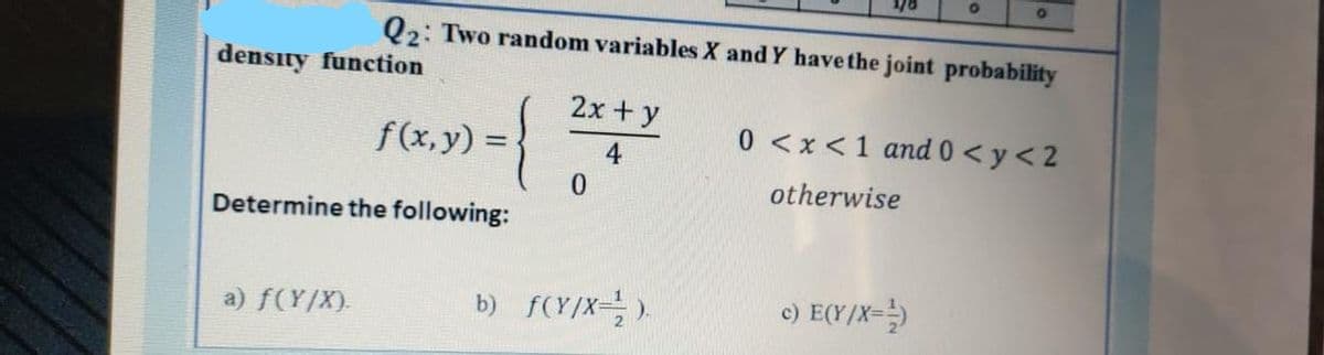 density function
»)={
Determine the following:
a) f(Y/X).
Q2: Two random variables X and Y have the joint probability
f(x, y) =
2x + y
4
0
b) f(Y/X=¹).
O
O
c) E(Y/X=¹)
0 <x< 1 and 0 <y < 2
otherwise