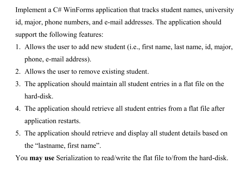 Implement a C# WinForms application that tracks student names, university
id, major, phone numbers, and e-mail addresses. The application should
support the following features:
1. Allows the user to add new student (i.e., first name, last name, id, major,
phone, e-mail address).
2. Allows the user to remove existing student.
3. The application should maintain all student entries in a flat file on the
hard-disk.
4. The application should retrieve all student entries from a flat file after
application restarts.
5. The application should retrieve and display all student details based on
the "lastname, first name".
You may use Serialization to read/write the flat file to/from the hard-disk.
