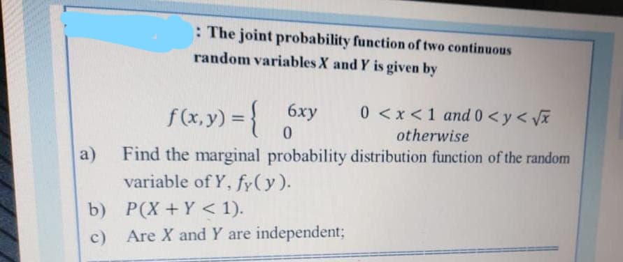 a)
b)
c)
: The joint probability function of two continuous
random variables X and Y is given by
f(x, y) = { 6xy
0
6xy 0<x< 1 and 0 <y<√x
otherwise
Find the marginal probability distribution function of the random
variable of Y, fy(y).
P(X+Y< 1).
Are X and Y are independent;