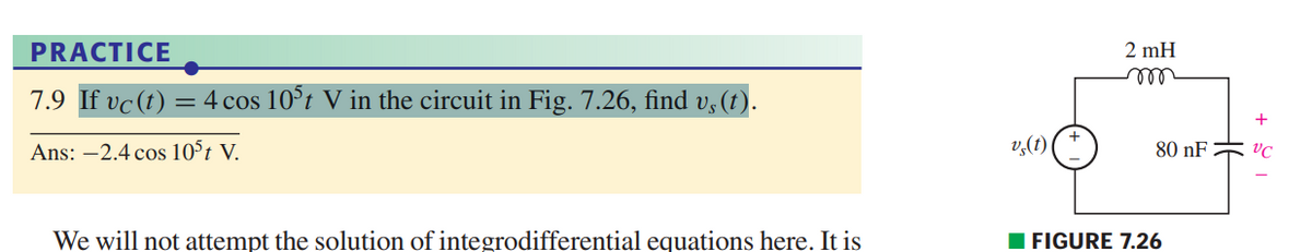 PRACTICE
7.9 If vc (t) = 4 cos 105t V in the circuit in Fig. 7.26, find v¸(t).
Ans: -2.4 cos 105 t V.
We will not attempt the solution of integrodifferential equations here. It is
v (1)
2 mH
m
80 nF
FIGURE 7.26
H6
VC