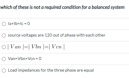 which of these is not a required condition for a balanced system
O la+lb+lc = 0
source voltages are 120 out of phase with each other
O|Van |=| Vbm |=| Vcn |
O Van=Vbn=Vcn = 0
O Load impedances for the three phase are equal
