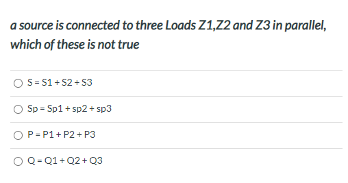 a source is connected to three Loads Z1,2 and Z3 in parallel,
which of these is not true
O S= S1 + S2 + S3
Sp = Sp1 + sp2 + sp3
O P= P1+ P2 + P3
O Q = Q1 + Q2 + Q3
