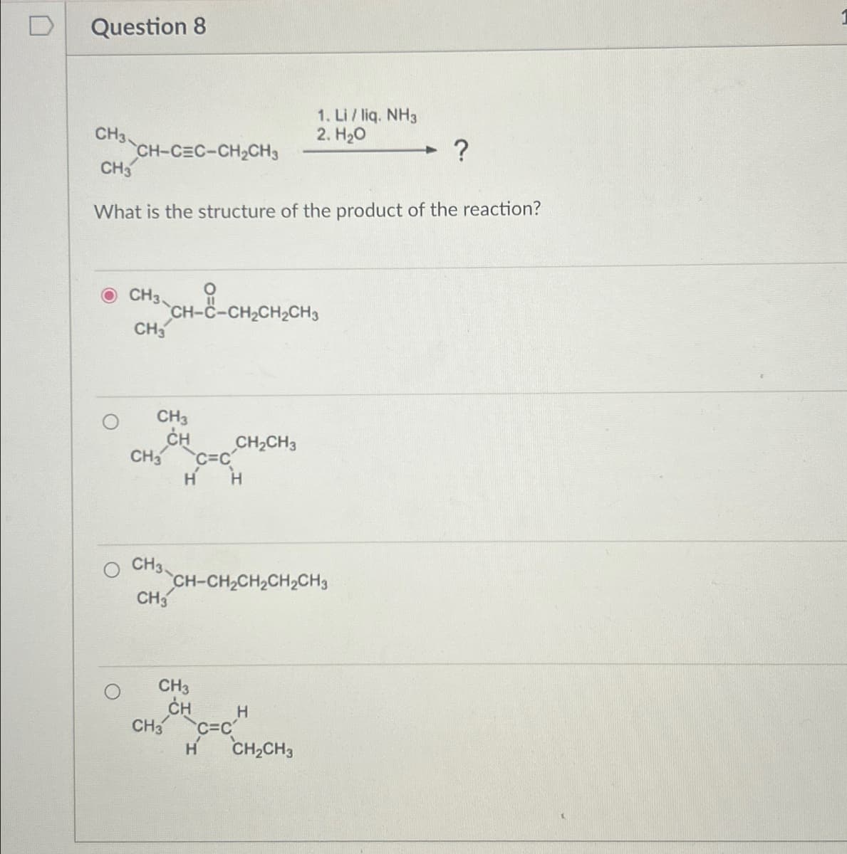 Question 8
1. Li / liq. NH3
CH3-C
2. H₂O
?
CH-CEC-CH2CH3
CH3
What is the structure of the product of the reaction?
OCH3
CH3
CH-C-CH2CH2CH3
CH3
CH CH2CH3
CH3 C=C
H H
CH3
CH
CH-CH2CH2CH2CH3
CH3
CH3
CH
C=C
H
H CH2CH3