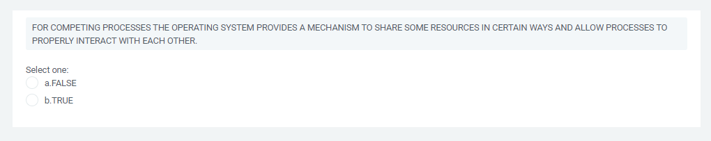 FOR COMPETING PROCESSES THE OPERATING SYSTEM PROVIDES A MECHANISM TO SHARE SOME RESOURCES IN CERTAIN WAYS AND ALLOW PROCESSES TO
PROPERLY INTERACT WITH EACH OTHER.
Select one:
a.FALSE
b.TRUE
