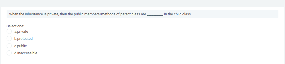 When the inheritance is private, then the public members/methods of parent class are
in the child class.
Select one:
a.private
b.protected
c.public
d.inaccessible
