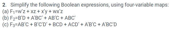 2. Simplify the following Boolean expressions, using four-variable maps:
(a) F1=w'z + xz + x'y + wx'z
(b) F2=B'D + A'BC' + AB'C + ABC'
(c) F3=AB'C + B'C'D' + BCD + ACD' + A'B'C + A'BC'D
