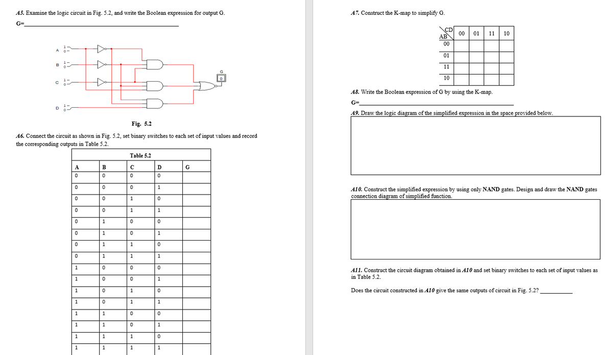 A5. Examine the logic circuit in Fig. 5.2, and write the Boolean expression for output G.
A7. Construct the K-map to simplify G.
G=
CD
00
01
11
10
AB
00
01
11
10
A8. Write the Boolean expression of G by using the K-map.
G=
D
A9. Draw the logic diagram of the simplified expression in the space provided below.
Fig. 5.2
A6. Connect the circuit as shown in Fig. 5.2, set binary switches to each set of input values and record
the corresponding outputs in Table 5.2.
Table 5.2
A
В
D
G
A10. Construct the simplified expression by using only NAND gates. Design and draw the NAND gates
connection diagram of simplified function
1
1
1
1
1
1
A11. Construct the circuit diagram obtained in A10 and set binary switches to each set of input values as
in Table 5.2.
1
1
Does the circuit constructed in A10 give the same outputs of circuit in Fig. 5.2?
1
1
1
1
1
1
1
1
1
1
1
