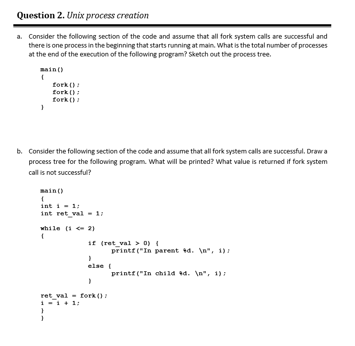 Question 2. Unix process creation
a. Consider the following section of the code and assume that all fork system calls are successful and
there is one process in the beginning that starts running at main. What is the total number of processes
at the end of the execution of the following program? Sketch out the process tree.
main()
{
fork () ;
fork () ;
fork () :
b. Consider the following section of the code and assume that all fork system calls are successful. Draw a
process tree for the following program. What will be printed? What value is returned if fork system
call is not successful?
main()
{
int i = 1;
int ret val = 1;
while (i <= 2)
{
if (ret_val > 0) {
printf("In parent %d. \n", i);
}
else {
printf("In child td. \n", i);
}
ret val = fork () ;
i = i + 1;
}
