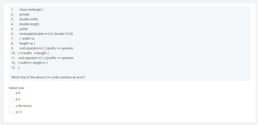 1.
class rectangle {
private:
double width;
double length;
3.
4.
public:
rectangle(double w=0.0, double l=0.0)
{ width=w;
5.
б.
7.
length=w; }
void operator++() //prefix ++ operator
10. {++width; ++length; }
11. void operator++() //postfix ++ operator
12. {width++; length++; }
8.
9.
13. };
Which line of the above C++ code contains an error?
Select one:
a.9
b.6
c.No errors
d.11
